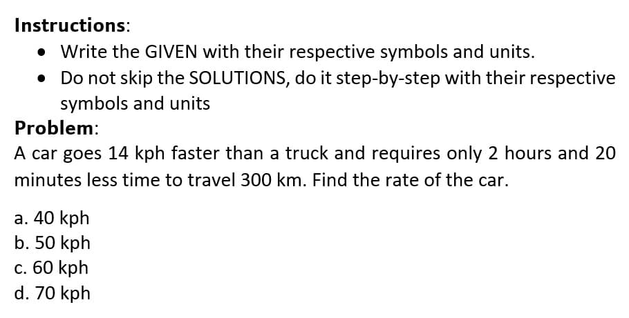 Instructions:
• Write the GIVEN with their respective symbols and units.
• Do not skip the SOLUTIONS, do it step-by-step with their respective
symbols and units
Problem:
A car goes 14 kph faster than a truck and requires only 2 hours and 20
minutes less time to travel 300 km. Find the rate of the car.
a. 40 kph
b. 50 kph
c. 60 kph
d. 70 kph
