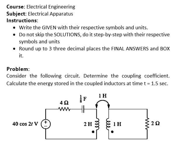 Course: Electrical Engineering
Subject: Electrical Apparatus
Instructions:
• Write the GIVEN with their respective symbols and units.
• Do not skip the SOLUTIONS, do it step-by-step with their respective
symbols and units
• Round up to 3 three decimal places the FINAL ANSWERS and BOX
it.
Problem:
Consider the following circuit. Determine the coupling coefficient.
Calculate the energy stored in the coupled inductors at time t = 1.5 sec.
1 H
4Ω
ww
40 cos 21 V
2 H
1 H
