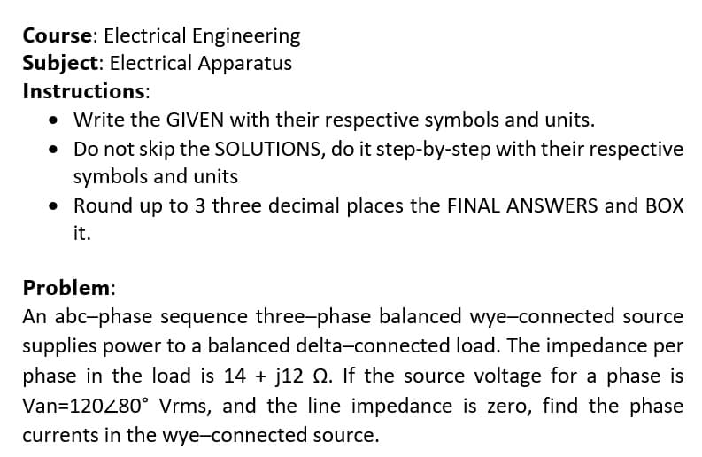 Course: Electrical Engineering
Subject: Electrical Apparatus
Instructions:
Write the GIVEN with their respective symbols and units.
• Do not skip the SOLUTIONS, do it step-by-step with their respective
symbols and units
• Round up to 3 three decimal places the FINAL ANSWERS and BOX
it.
Problem:
An abc-phase sequence three-phase balanced wye-connected source
supplies power to a balanced delta-connected load. The impedance per
phase in the load is 14 + j12 Q. If the source voltage for a phase is
Van=120280° Vrms, and the line impedance is zero, find the phase
currents in the wye-connected source.
