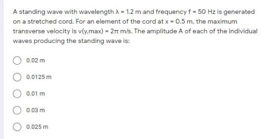 A standing wave with wavelength A - 1.2 m and frequency f - 50 Hz is generated
on a stretched cord. For an element of the cord at x = 0.5 m, the maximum
transverse velocity is v(y.max) = 2t m/s. The amplitude A of each of the individual
waves producing the standing wave is:
0.02 m
0.0125 m
0.01 m
0.03 m
0.025 m
