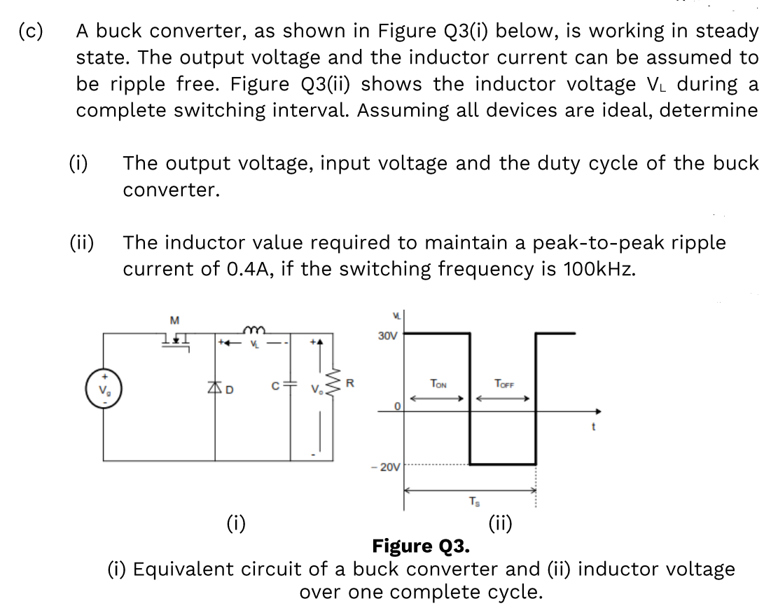 (c)
A buck converter, as shown in Figure Q3(i) below, is working in steady
state. The output voltage and the inductor current can be assumed to
be ripple free. Figure Q3(ii) shows the inductor voltage VL during a
complete switching interval. Assuming all devices are ideal, determine
(i)
The output voltage, input voltage and the duty cycle of the buck
converter.
(ii)
The inductor value required to maintain a peak-to-peak ripple
current of 0.4A, if the switching frequency is 100kHz.
V.
M
30V
本D
c+ v.
TON
TOFF
20V
Ts
(i)
(ii)
Figure Q3.
(i) Equivalent circuit of a buck converter and (ii) inductor voltage
over one complete cycle.
