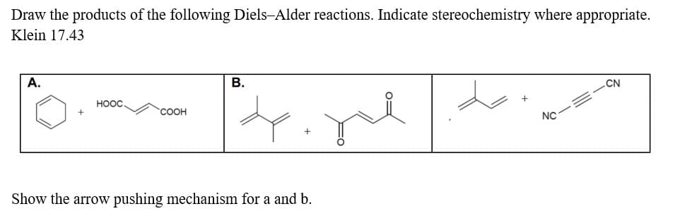 Draw the products of the following Diels-Alder reactions. Indicate stereochemistry where appropriate.
Klein 17.43
A.
+
HỌỌC.
COOH
B.
Show the arrow pushing mechanism for a and b.
de
NC
CN