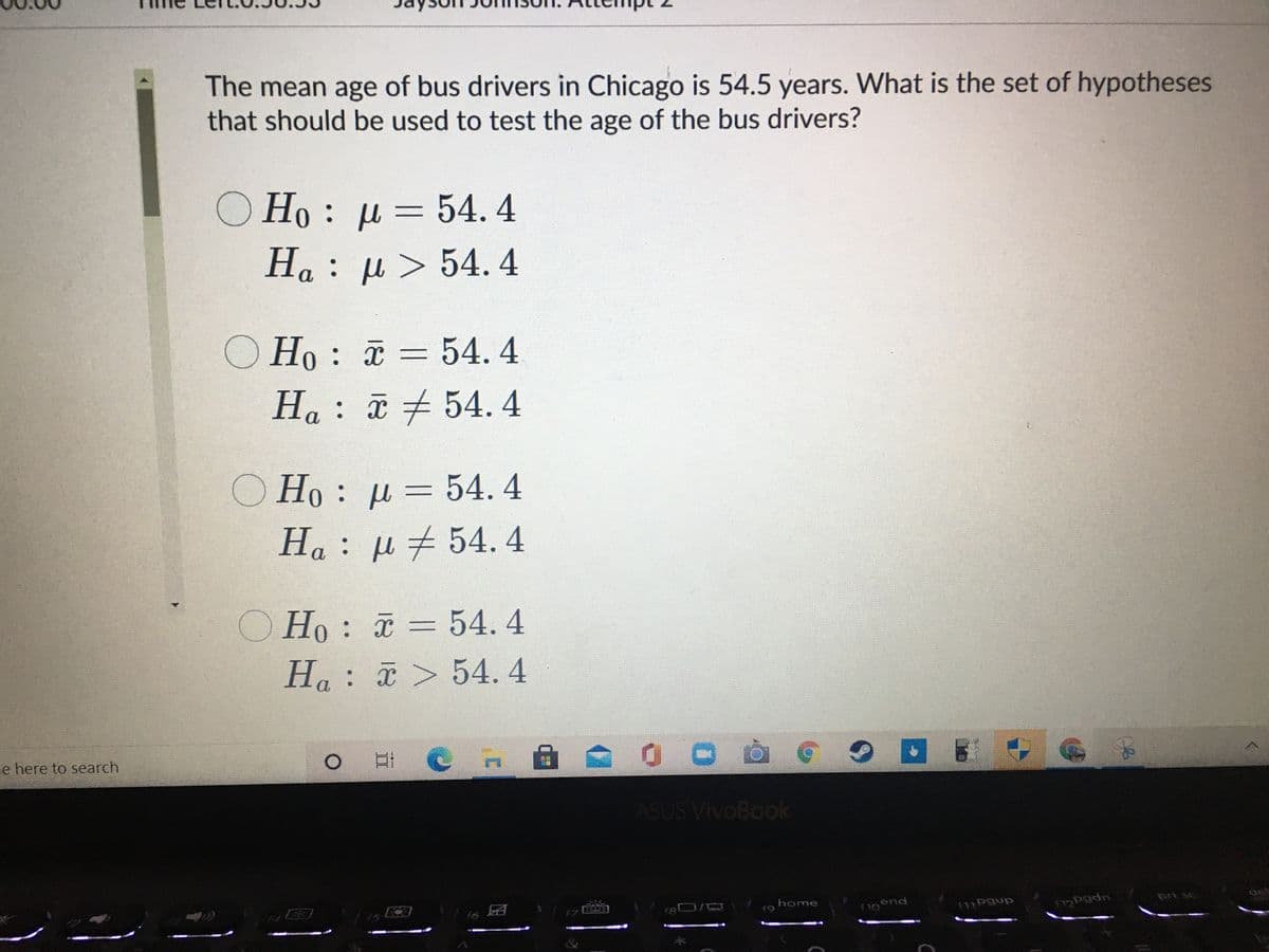 The mean age of bus drivers in Chicago is 54.5 years. What is the set of hypotheses
that should be used to test the age of the bus drivers?
O Ho : µ= 54. 4
Ha: µ > 54. 4
На
O Ho : = 54. 4
%3D
Ha : ã + 54.4
¤54.4
Ho : µ = 54.4
%3D
Ha : µ 54.4
O Ho : = 54. 4
Ha: > 54. 4
%3D
e here to search
ASUS VivoBook
f5
f8
home
pri sc
det
f7
noend
f11Pgup
