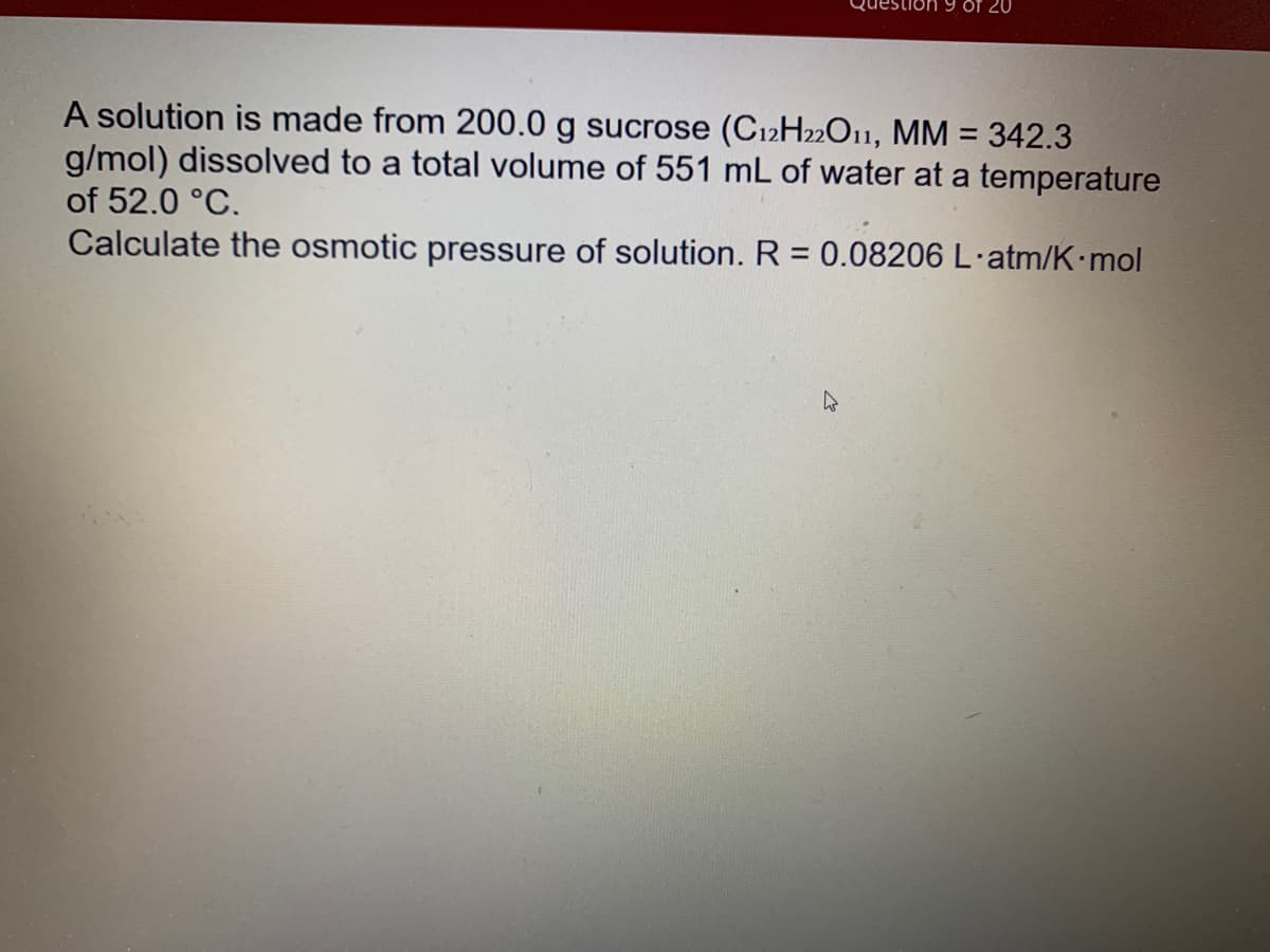Of 20
A solution is made from 200.0 g sucrose (C12H22O11, MM = 342.3
g/mol) dissolved to a total volume of 551 mL of water at a temperature
of 52.0 °C.
Calculate the osmotic pressure of solution. R = 0.08206 L·atm/K mol
