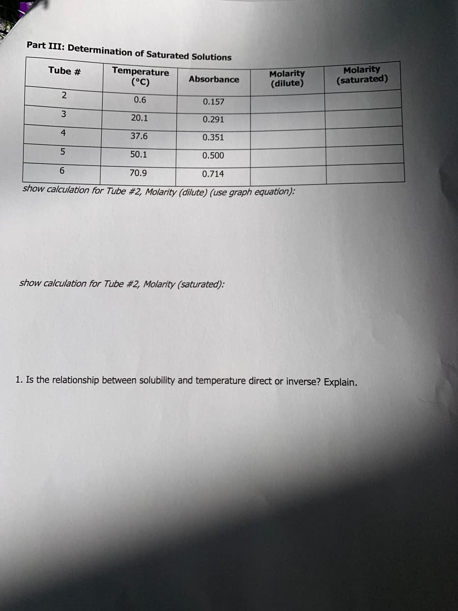 Part III: Determination of Saturated Solutions
Molarity
(saturated)
Tube #
Temperature
(°C)
Molarity
(dilute)
Absorbance
2
0.6
0.157
20.1
0.291
4
37.6
0.351
50.1
0.500
6.
70.9
0.714
show calculation for Tube #2, Molarity (dilute) (use graph equation):
show calculation for Tube #2, Molarity (saturated):
1. Is the relationship between solubility and temperature direct or inverse? Explain.
