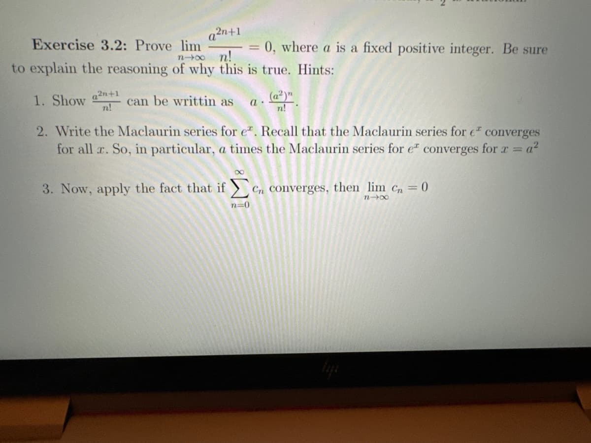 Exercise 3.2: Prove lim
a²n+1
1. Show a²n+1
n!
n→∞n!
to explain the reasoning of why this is true. Hints:
can be writtin as a.
2. Write the Maclaurin series for e. Recall that the Maclaurin series for e converges
for all x. So, in particular, a times the Maclaurin series for e converges for r = a²
=
= 0, where a is a fixed positive integer. Be sure
n=0
n!
3. Now, apply the fact that if en converges, then lim cn = 0
Cn
n4x