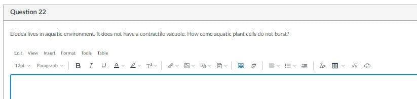 Question 22
Elodea lives in aquatic environment. It does not have a contractile vacuole. How come aquatic plant cells do not burst?
Edit View
Insert Format Tools Table
12pt Paragraph v BIUAV ev Tev|
恩 总
= To
>

