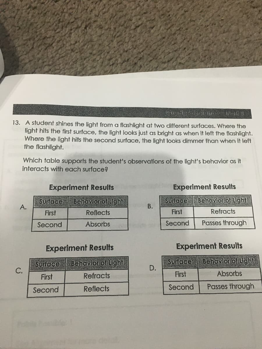 13. A student shines the light from a flashlight at two different surfaces. Where the
light hits the first surface, the light looks just as bright as when it left the flashlight.
Where the light hits the second surface, the light looks dimmer than when it left
the flashlight.
Which table supports the student's observations of the light's behavior as it
interacts with each surface?
Experiment Results
Experiment Results
Surdace
A.
Behavlor of Light
Surface
В.
Behavlor of Light
First
Reflects
First
Refracts
Second
Absorbs
Second
Passes through
Experiment Results
Experiment Results
Surface
Behavlor of Llght
Surface
D.
Behavlor of Lght
First
Refracts
First
Absorbs
Second
Reflects
Second
Passes through
C.
