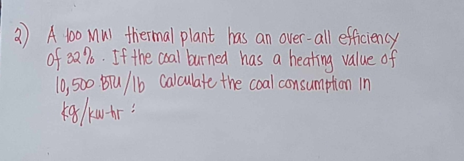 2) A 100 Mul thermal plant has an over-all efficiency
of 32%. If the coal burned has a heating value of
10,500 BTU/1b Calculate the coal consumption in
kg/kw-hr =