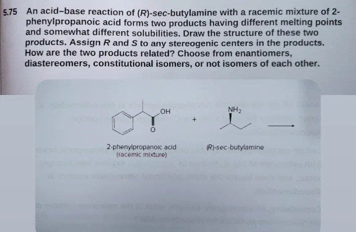 5.75 An acid-base reaction of (R)-sec-butylamine with a racemic mixture of 2-
phenylpropanoic acid forms two products having different melting points
and somewhat different solubilities. Draw the structure of these two
products. Assign R and S to any stereogenic centers in the products,
How are the two products related? Choose from enantiomers,
diastereomers, constitutional isomers, or not isomers of each other.
OH
NH2
2-phenyipropanoic acid
(racemic mixture)
Rsec-butylamine
