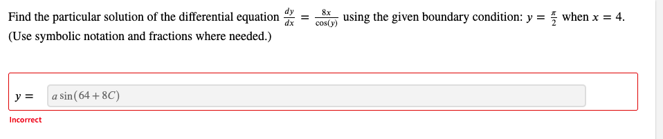 Find the particular solution of the differential equation
8x
using the given boundary condition: y = when x = 4.
cos(y)
(Use symbolic notation and fractions where needed.)
y =
a sin(64 + 8C)
Incorrect
