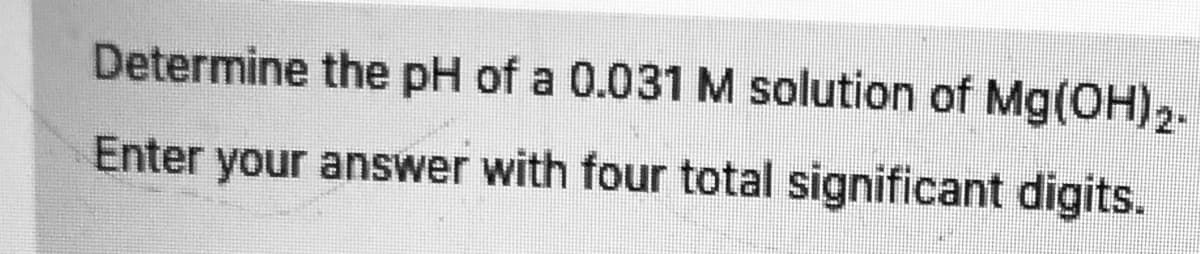 Determine the pH of a 0.031 M solution of Mg(OH)2.
Enter your answer with four total significant digits.
