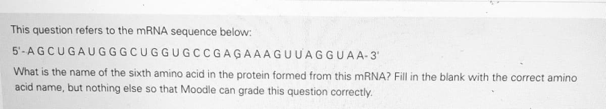 This question refers to the mRNA sequence below:
5'-AGCUGAUGGGCUGGUGCCG AGAAAGUUAGGUAA-3'
What is the name of the sixth amino acid in the protein formed from this MRNA? Fill in the blank with the correct amino
acid name, but nothing else so that Moodle can grade this question correctly.
