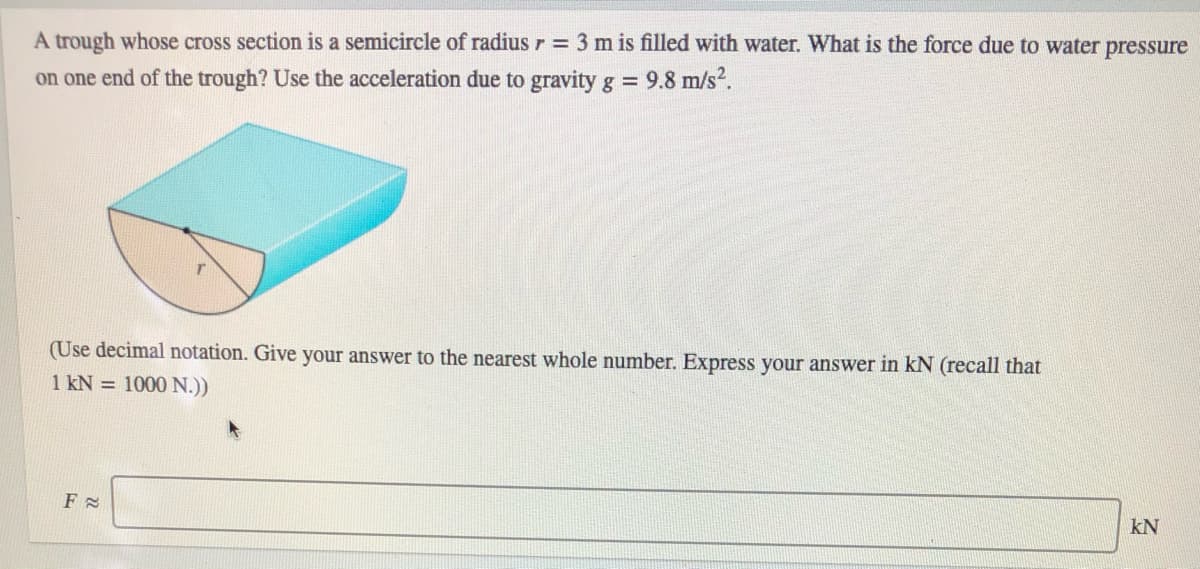 A trough whose cross section is a semicircle of radius r = 3 m is filled with water. What is the force due to water pressure
on one end of the trough? Use the acceleration due to gravity g = 9.8 m/s?.
(Use decimal notation. Give your answer to the nearest whole number. Express your answer in kN (recall that
1 kN = 1000 N.))
kN

