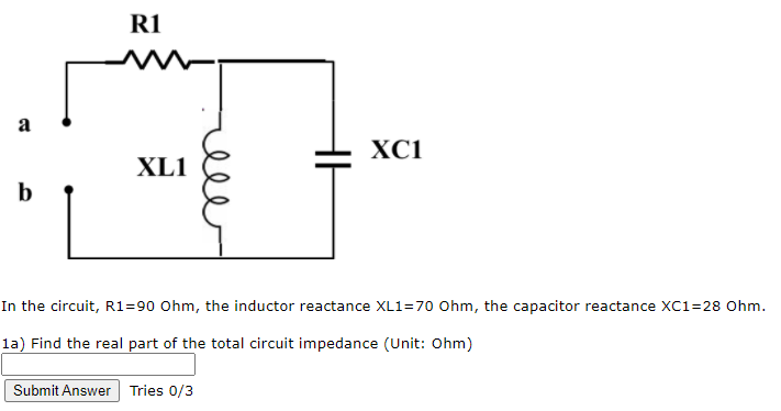 R1
a
XC1
XL1
b
In the circuit, Rl=90 Ohm, the inductor reactance XL1=70 Ohm, the capacitor reactance XC1=28 Ohm.
la) Find the real part of the total circuit impedance (Unit: Ohm)
Submit Answer Tries 0/3
