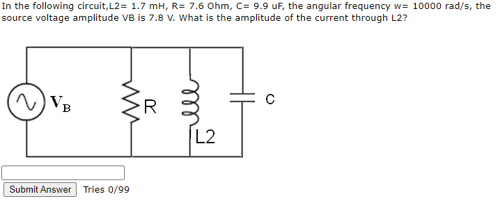 In the following circuit,L2= 1.7 mH, R= 7.6 Ohm, C= 9.9 uF, the angular frequency w= 10000 rad/s, the
source voltage amplitude VB is 7.8 v. What is the amplitude of the current through L2?
V,
R
в
L2
Submit Answer
Tries 0/99
ll
