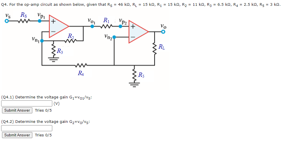 Q4. For the op-amp circuit as shown below, given that Rs = 46 k2, R = 15 k2, R, = 15 k2, R2 = 11 k2, R3 = 6.5 k2, R4 = 2.5 k2, R5 = 3 k2.
Vs
Rs
Voi
R1
Vp2
Vo
R,
Vn2
RL
R3
R4
R5
(Q4.1) Determine the voltage gain G1=vo1/vs:
|(v)
Submit Answer Tries 0/5
(Q4.2) Determine the voltage gain G2=vo/Vs:
Submit Answer Tries 0/5
