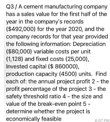 Q3 / A cement manufacturing
company
has a sales value for the first half of the
year in the company's records
($492,000) for the year 2020, and the
company records for that year provided
the following information: Depreciation
($80,000) variable costs per unit
(1,128) and fixed costs (25,000),
Invested capital ($ 860000),
production capacity (4500) units. Find
each of: the annual project profit 2 - the
profit percentage of the project 3 - the
safety threshold ratio 4 - the size and
value of the break-even point 5 -
determine whether the project is
economically feasible
6:07 PM