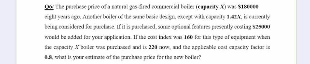 Q6/ The purchase price of a natural gas-fired commercial boiler (capacity X) was $180000
eight years ago. Another boiler of the same basic design, except with capacity 1.42X, is currently
being considered for purchase. If it is purchased, some optional features presently costing $25000
would be added for your application. If the cost index was 160 for this type of equipment when
the capacity X boiler was purchased and is 220 now, and the applicable cost capacity factor is
0.8, what is your estimate of the purchase price for the new boiler?
