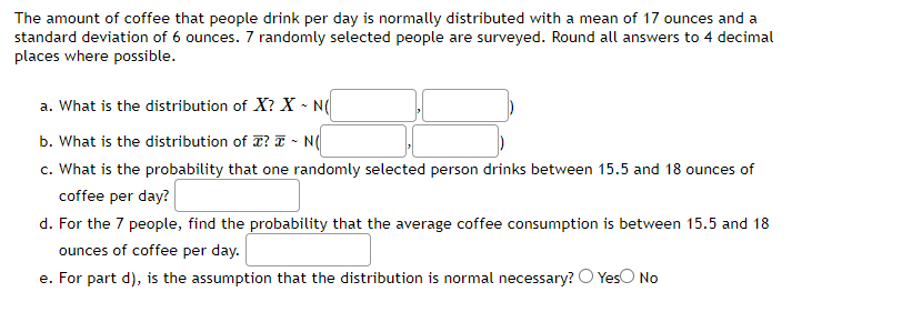 The amount of coffee that people drink per day is normally distributed with a mean of 17 ounces and a
standard deviation of 6 ounces. 7 randomly selected people are surveyed. Round all answers to 4 decimal
places where possible.
a. What is the distribution of X? X~ N(
b. What is the distribution of T? ~ N(
c. What is the probability that one randomly selected person drinks between 15.5 and 18 ounces of
coffee per day?
d. For the 7 people, find the probability that the average coffee consumption is between 15.5 and 18
ounces of coffee per day.
e. For part d), is the assumption that the distribution is normal necessary? O Yes No