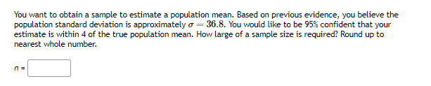 You want to obtain a sample to estimate a population mean. Based on previous evidence, you believe the
population standard deviation is approximately = 36.8. You would like to be 95% confident that your
estimate is within 4 of the true population mean. How large of a sample size is required? Round up to
nearest whole number.
n =