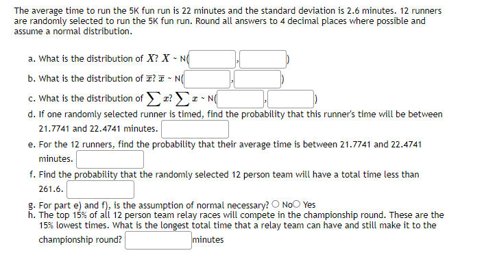 The average time to run the 5K fun run is 22 minutes and the standard deviation is 2.6 minutes. 12 runners
are randomly selected to run the 5K fun run. Round all answers to 4 decimal places where possible and
assume a normal distribution.
a. What is the distribution of X? X-NO
b. What is the distribution of ? ~ N(
c. What is the distribution of Σ? Σ ~ N(
d. If one randomly selected runner is timed, find the probability that this runner's time will be between
21.7741 and 22.4741 minutes.
e. For the 12 runners, find the probability that their average time is between 21.7741 and 22.4741
minutes.
f. Find the probability that the randomly selected 12 person team will have a total time less than
261.6.
g. For part e) and f), is the assumption of normal necessary? O No Yes
h. The top 15% of all 12 person team relay races will compete in the championship round. These are the
15% lowest times. What is the longest total time that a relay team can have and still make it to the
championship round?
minutes