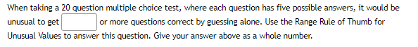 When taking a 20 question multiple choice test, where each question has five possible answers, it would be
unusual to get
or more questions correct by guessing alone. Use the Range Rule of Thumb for
Unusual Values to answer this question. Give your answer above as a whole number.