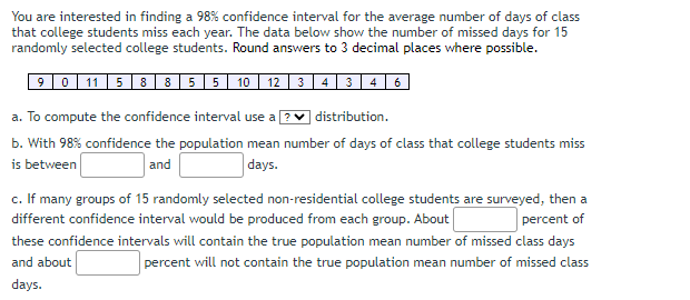 You are interested in finding a 98% confidence interval for the average number of days of class
that college students miss each year. The data below show the number of missed days for 15
randomly selected college students. Round answers to 3 decimal places where possible.
|90|11| 5 8 8 5 5 10 12 3 4 3 4 6
a. To compute the confidence interval use a ?
distribution.
b. With 98% confidence the population mean number of days of class that college students miss
is between
and
days.
c. If many groups of 15 randomly selected non-residential college students are surveyed, then a
different confidence interval would be produced from each group. About
percent of
these confidence intervals will contain the true population mean number of missed class days
and about
percent will not contain the true population mean number of missed class
days.