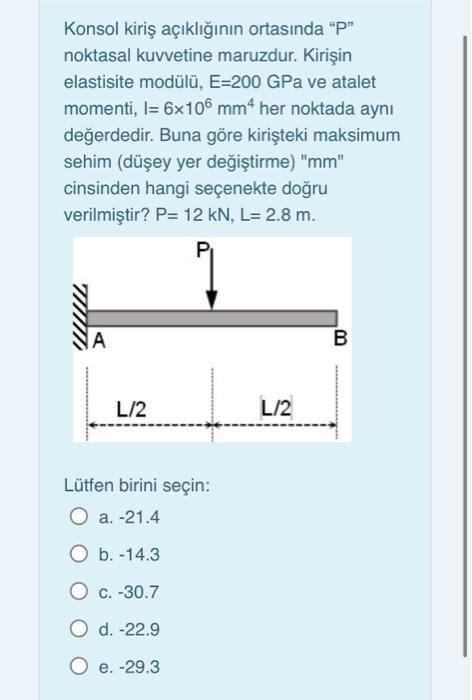 Konsol kiriş açıklığının ortasında "P"
noktasal kuvvetine maruzdur. Kirişin
elastisite modülü, E-200 GPa ve atalet
momenti, l= 6x106 mm4 her noktada aynı
değerdedir. Buna göre kirişteki maksimum
sehim (düşey yer değiştirme) "mm"
cinsinden hangi seçenekte doğru
verilmiştir? P= 12 kN, L= 2.8 m.
P₁
A
L/2
Lütfen birini seçin:
O a. -21.4
O b. -14.3
O c.-30.7
O d. -22.9
O e. -29.3
L/2
B