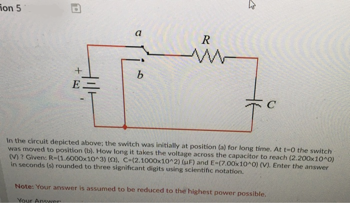 ion 5
a
R
E -
In the circuit depicted above; the switch was initially at position (a) for long time. At t-0 the switch
was moved to position (b). How long it takes the voltage across the capacitor to reach (2.200x10^0)
(V) ? Given: R-(1.6000x10^3) (0), C-(2.1000x10^2) (µF) and E-(7.00x10^0) (V). Enter the answer
in seconds (s) rounded to three significant digits using scientific notation.
Note: Your answer is assumed to be reduced to the highest power possible.
Your Answer
+
