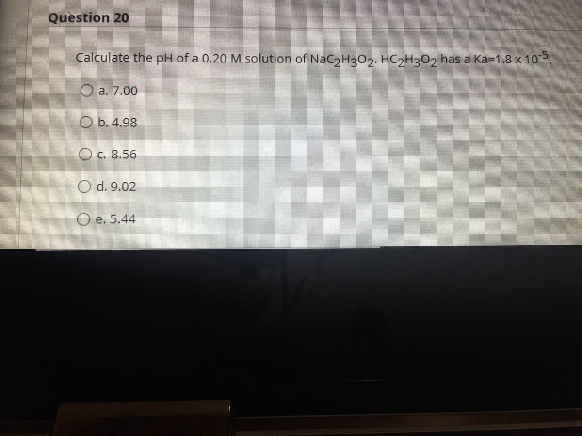 Question 20
Calculate the pH of a 0.20 M solution of NaC2H302. HC2H3O2 has a Ka=1.8 x 102.
O a. 7.00
O b. 4.98
O c. 8.56
O d. 9.02
O e. 5.44
