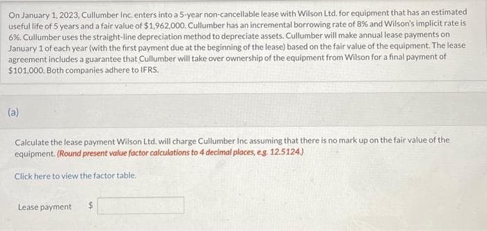 On January 1, 2023, Cullumber Inc. enters into a 5-year non-cancellable lease with Wilson Ltd. for equipment that has an estimated
useful life of 5 years and a fair value of $1,962,000. Cullumber has an incremental borrowing rate of 8% and Wilson's implicit rate is
6%. Cullumber uses the straight-line depreciation method to depreciate assets. Cullumber will make annual lease payments on
January 1 of each year (with the first payment due at the beginning of the lease) based on the fair value of the equipment. The lease
agreement includes a guarantee that Cullumber will take over ownership of the equipment from Wilson for a final payment of
$101,000. Both companies adhere to IFRS.
(a)
Calculate the lease payment Wilson Ltd. will charge Cullumber Inc assuming that there is no mark up on the fair value of the
equipment. (Round present value factor calculations to 4 decimal places, e.g. 12.5124.)
Click here to view the factor table.
Lease payment