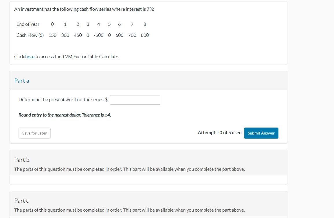 An investment has the following cash flow series where interest is 7%:
2 3 4 5 6 7
Cash Flow ($) 150 300 450 0 -500 0 600 700 800
End of Year
Part a
0
Click here to access the TVM Factor Table Calculator
1
Determine the present worth of the series. $
Save for Later
Round entry to the nearest dollar. Tolerance is ±4.
8
Attempts: 0 of 5 used
Part b
The parts of this question must be completed in order. This part will be available when you complete the part above.
Part c
The parts of this question must be completed in order. This part will be available when you complete the part above.
Submit Answer