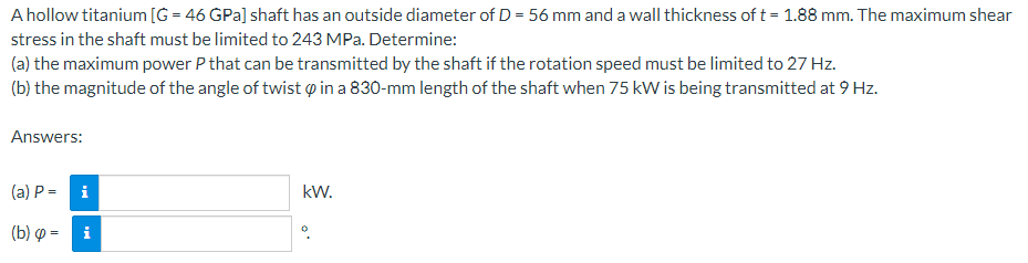 A hollow titanium [G = 46 GPa] shaft has an outside diameter of D = 56 mm and a wall thickness of t = 1.88 mm. The maximum shear
stress in the shaft must be limited to 243 MPa. Determine:
(a) the maximum power P that can be transmitted by the shaft if the rotation speed must be limited to 27 Hz.
(b) the magnitude of the angle of twist in a 830-mm length of the shaft when 75 kW is being transmitted at 9 Hz.
Answers:
(a) P = i
(b) =
kW.