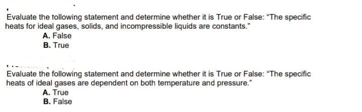 Evaluate the following statement and determine whether it is True or False: "The specific
heats for ideal gases, solids, and incompressible liquids are constants."
A. False
B. True
Evaluate the following statement and determine whether it is True or False: "The specific
heats of ideal gases are dependent on both temperature and pressure."
A. True
B. False