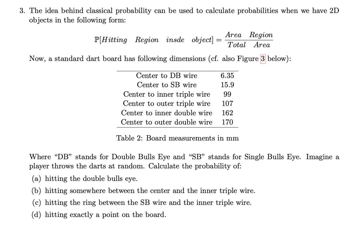 3. The idea behind classical probability can be used to calculate probabilities when we have 2D
objects in the following form:
P[Hitting Region insde object]
Area Region
=
Total Area
Now, a standard dart board has following dimensions (cf. also Figure 3 below):
Center to DB wire
6.35
Center to SB wire
Center to inner triple wire
15.9
99
Center to outer triple wire
107
Center to inner double wire
162
Center to outer double wire 170
Table 2: Board measurements in mm
Where "DB" stands for Double Bulls Eye and "SB" stands for Single Bulls Eye. Imagine a
player throws the darts at random. Calculate the probability of:
(a) hitting the double bulls eye.
(b) hitting somewhere between the center and the inner triple wire.
(c) hitting the ring between the SB wire and the inner triple wire.
(d) hitting exactly a point on the board.
