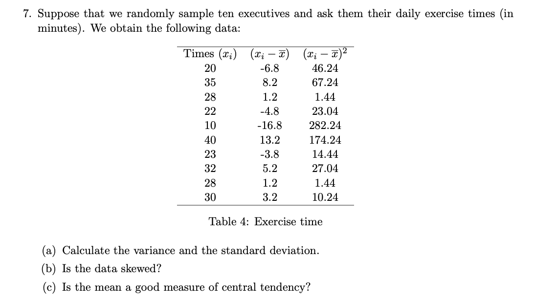 7. Suppose that we randomly sample ten executives and ask them their daily exercise times (in
minutes). We obtain the following data:
Times (xi) (xi — x) (xi - x)²
-
20
-6.8
46.24
35
8.2
67.24
28
1.2
1.44
22
-4.8
23.04
10
-16.8
282.24
40
13.2
174.24
23
-3.8
14.44
32
5.2
27.04
28
1.2
1.44
30
3.2
10.24
Table 4: Exercise time
(a) Calculate the variance and the standard deviation.
(b) Is the data skewed?
(c) Is the mean a good measure of central tendency?