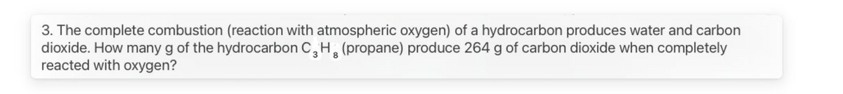 3. The complete combustion (reaction with atmospheric oxygen) of a hydrocarbon produces water and carbon
dioxide. How many g of the hydrocarbon C, H, (propane) produce 264 g of carbon dioxide when completely
reacted with oxygen?
3 8