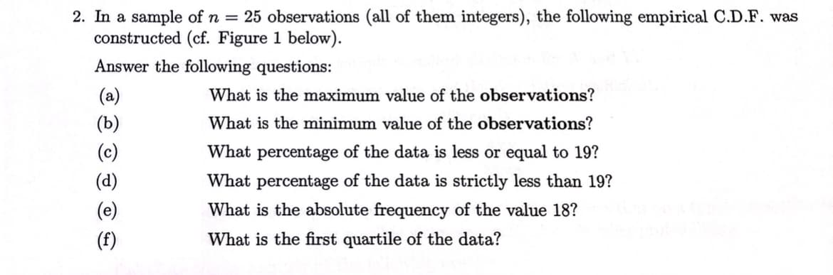 2. In a sample of n = 25 observations (all of them integers), the following empirical C.D.F. was
constructed (cf. Figure 1 below).
Answer the following questions:
(b)
(f)
What is the maximum value of the observations?
What is the minimum value of the observations?
What percentage of the data is less or equal to 19?
What percentage of the data is strictly less than 19?
What is the absolute frequency of the value 18?
What is the first quartile of the data?