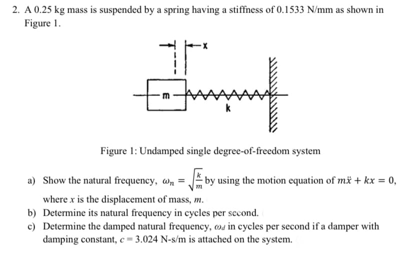 2. A 0.25 kg mass is suspended by a spring having a stiffness of 0.1533 N/mm as shown in
Figure 1.
k
Figure 1: Undamped single degree-of-freedom system
a) Show the natural frequency, wn =
|m
E by using the motion equation of mä + kx = 0,
where x is the displacement of mass, m.
b) Determine its natural frequency in cycles per second.
c) Determine the damped natural frequency, wa in cycles per second if a damper with
damping constant, c = 3.024 N-s/m is attached on the system.
