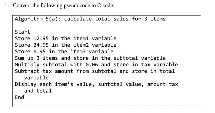1. Convert the following pseudocode to C code:
Algorithm 5(a): calculate total sales for 3 items
Start
Store 12.95 in the item1 variable
Store 24.95 in the item2 variable
Store 6.95 in the item3 variable
Sum up 3 items and store in the subtotal variable
Multiply subtotal with 0.06 and store in tax variable
Subtract tax amount from subtotal and store in total
variable
Display each item's value, subtotal value, amount tax
and total
End