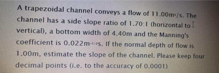 A trapezoidal channel conveys a flow of 11.00m:/s. The
channel has a side slope ratio of 1.70:1 (horizontal to l
vertical), a bottom width of 4.40m and the Manning's
coefficient is 0.022m-/8s. If the normal depth of flow is
1.00m, estimate the slope of the channel. Please keep four
decimal points (i.e. to the accuracy of 0.0001)
