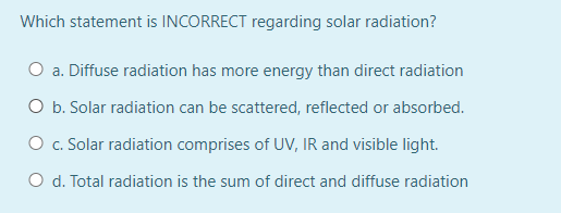 Which statement is INCORRECT regarding solar radiation?
O a. Diffuse radiation has more energy than direct radiation
O b. Solar radiation can be scattered, reflected or absorbed.
O c. Solar radiation comprises of UV, IR and visible light.
O d. Total radiation is the sum of direct and diffuse radiation
