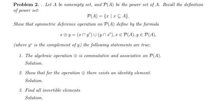 Let A be nonempty set, and P(A) be the power set of A. Recall the definition
Problem 2.
of power set:
P(A) = {r | x C A}.
Show that symmetric deference operation on P(A) define by the formula
x ® y = (x N y°) U (yna°), x € P(A), y E P(A),
(where ye is the complement of y) the following statements are true:
1. The algebraic operation O is commutative and associative on P(A).
Solution.
2. Show that for the operation e there exists an identity element.
Solution.
3. Find all invertible elements
Solution.
