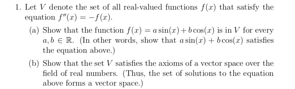 1. Let V denote the set of all real-valued functions f(x) that satisfy the
equation f"(x) = -f(x).
(a) Show that the function f(x) = a sin(x)+ b cos(x) is in V for every
a, b e R. (In other words, show that a sin(x) + b cos(x) satisfies
the equation above.)
(b) Show that the set V satisfies the axioms of a vector space over the
field of real numbers. (Thus, the set of solutions to the equation
above forms a vector space.)
