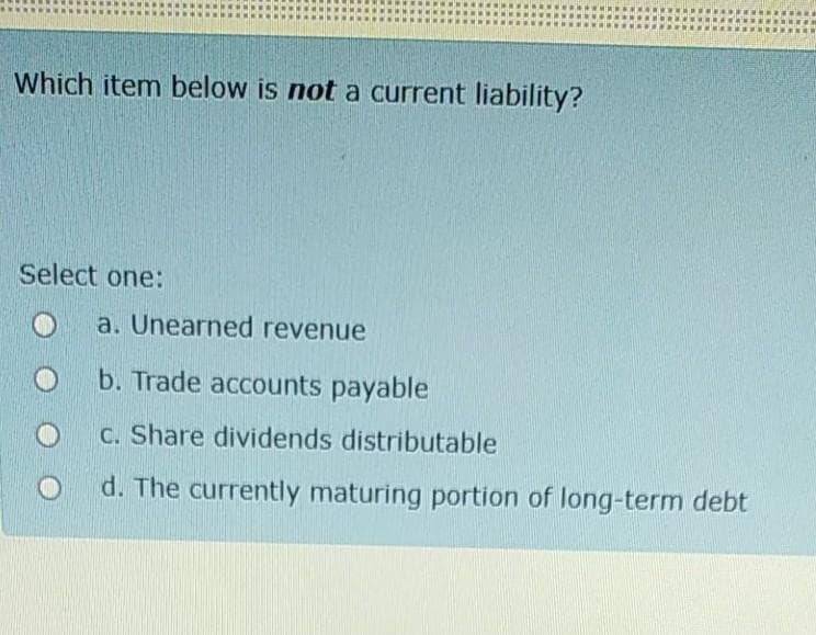 Which item below is not a current liability?
Select one:
a. Unearned revenue
b. Trade accounts payable
C. Share dividends distributable
d. The currently maturing portion of long-term debt
