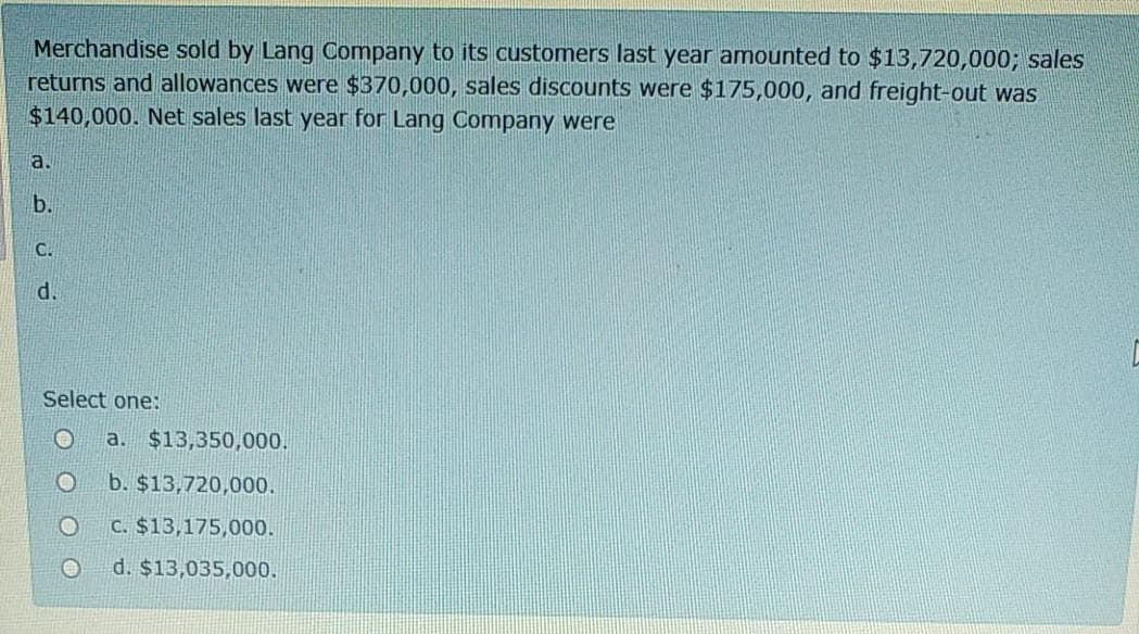 Merchandise sold by Lang Company to its customers last year amounted to $13,720,000; sales
returns and allowances were $370,000, sales discounts were $175,000, and freight-out was
$140,000. Net sales last year for Lang Company were
a.
b.
C.
d.
Select one:
a. $13,350,000.
b. $13,720,000.
C. $13,175,000.
d. $13,035,000.
