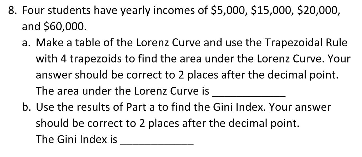 8. Four students have yearly incomes of $5,000, $15,000, $20,000,
and $60,000.
a. Make a table of the Lorenz Curve and use the Trapezoidal Rule
with 4 trapezoids to find the area under the Lorenz Curve. Your
answer should be correct to 2 places after the decimal point.
The area under the Lorenz Curve is
b. Use the results of Part a to find the Gini Index. Your answer
should be correct to 2 places after the decimal point.
The Gini Index is
