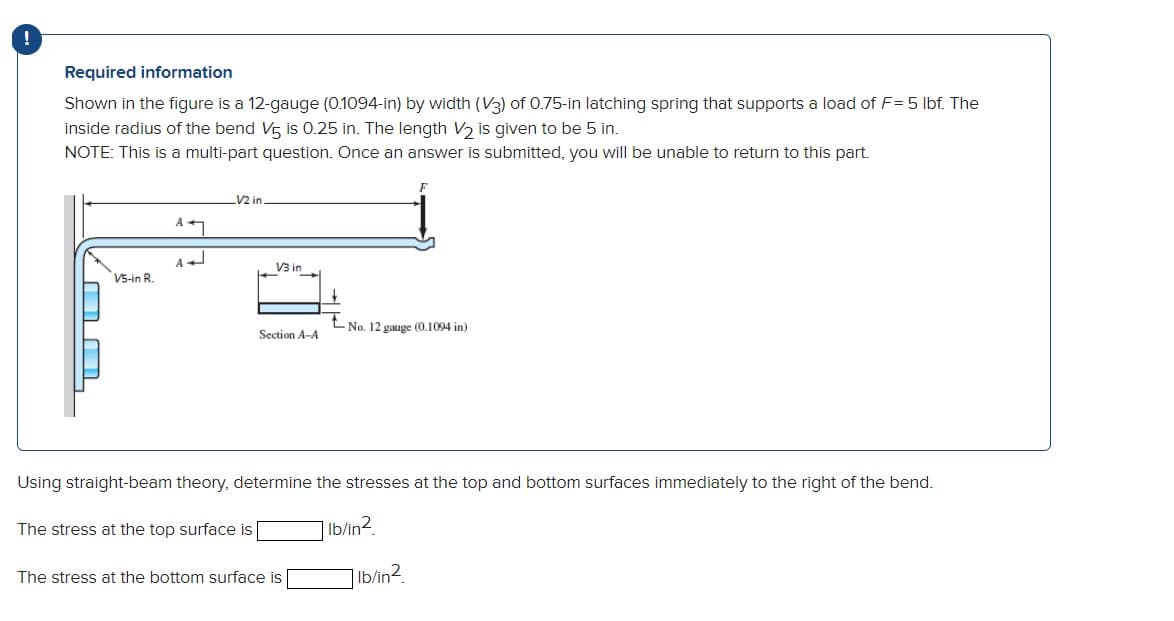 !
Required information
Shown in the figure is a 12-gauge (0.1094-in) by width (V3) of 0.75-in latching spring that supports a load of F= 5 lbf. The
inside radius of the bend V5 is 0.25 in. The length V2 is given to be 5 in.
NOTE: This is a multi-part question. Once an answer is submitted, you will be unable to return to this part.
V5-in R.
4ཤ
V2 in.
V3 in
F
-No. 12 gauge (0.1094 in)
Section A-A
Using straight-beam theory, determine the stresses at the top and bottom surfaces immediately to the right of the bend.
The stress at the top surface is
bin2
The stress at the bottom surface is
lb/in²