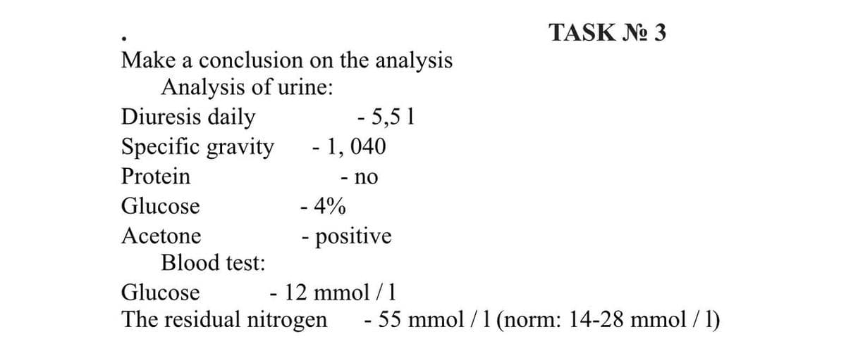 TASK No 3
Make a conclusion on the analysis
Analysis of urine:
Diuresis daily
- 5,51
Specific gravity
- 1,040
Protein
no
Glucose
- 4%
Acetone
- positive
Blood test:
Glucose
- 12 mmol / 1
The residual nitrogen - 55 mmol / 1 (norm: 14-28 mmol / 1)